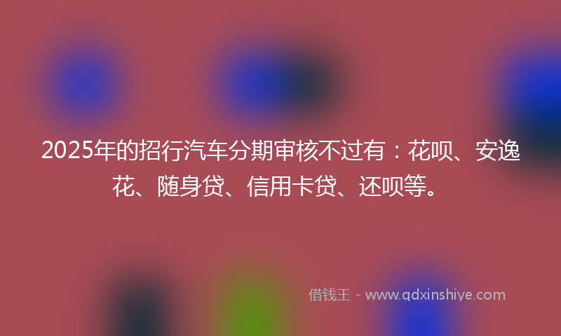 2025年的招行汽车分期审核不过有：花呗、安逸花、随身贷、信用卡贷、还呗等。