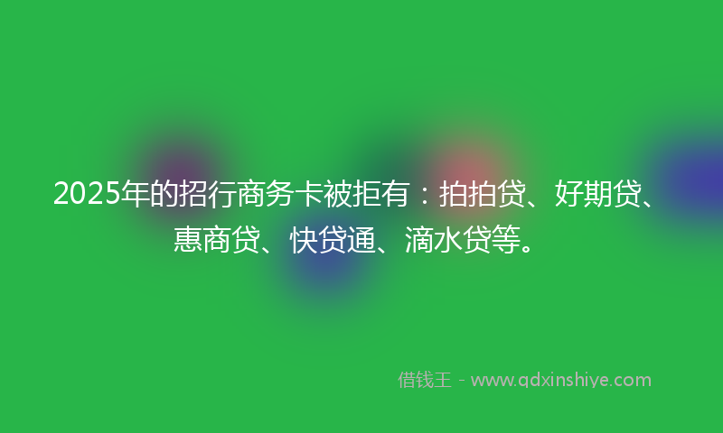 2025年的招行商务卡被拒有：拍拍贷、好期贷、惠商贷、快贷通、滴水贷等。