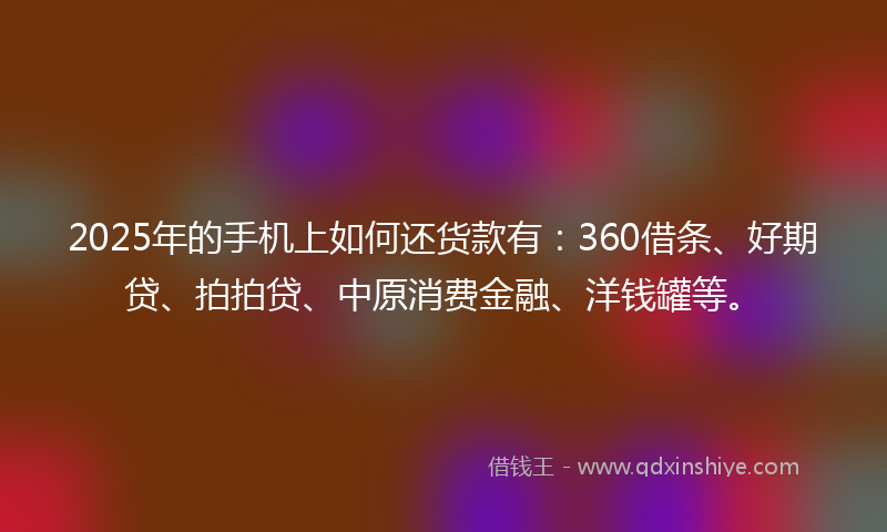 2025年的手机上如何还货款有：360借条、好期贷、拍拍贷、中原消费金融、洋钱罐等。