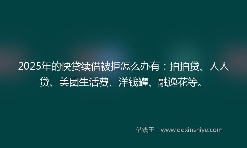 2025年的快贷续借被拒怎么办有：拍拍贷、人人贷、美团生活费、洋钱罐、融逸花等。