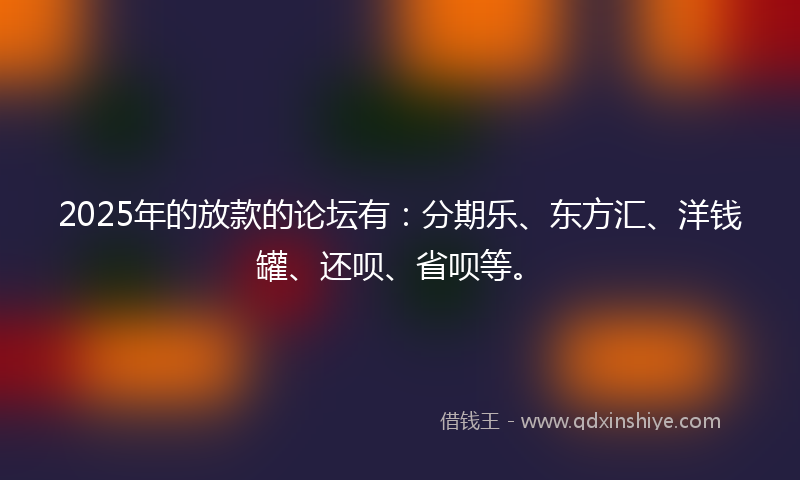 2025年的放款的论坛有：分期乐、东方汇、洋钱罐、还呗、省呗等。