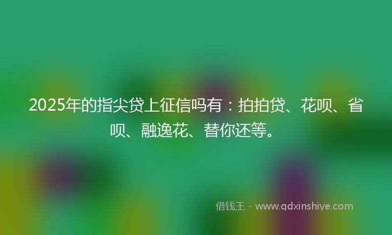2025年的指尖贷上征信吗有：拍拍贷、花呗、省呗、融逸花、替你还等。