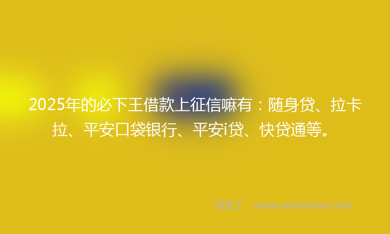 2025年的必下王借款上征信嘛有：随身贷、拉卡拉、平安口袋银行、平安i贷、快贷通等。