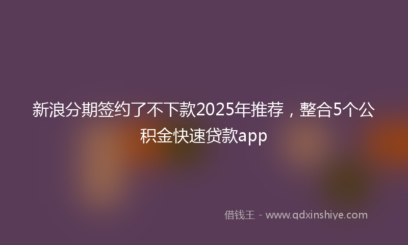 新浪分期签约了不下款2025年推荐，整合5个公积金快速贷款app