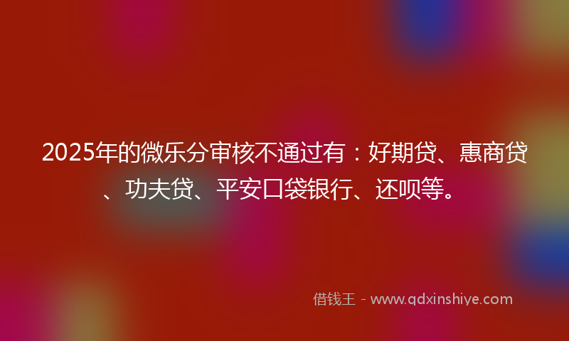 2025年的微乐分审核不通过有：好期贷、惠商贷、功夫贷、平安口袋银行、还呗等。