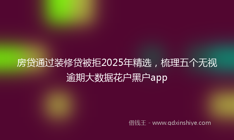 房贷通过装修贷被拒2025年精选，梳理五个无视逾期大数据花户黑户app