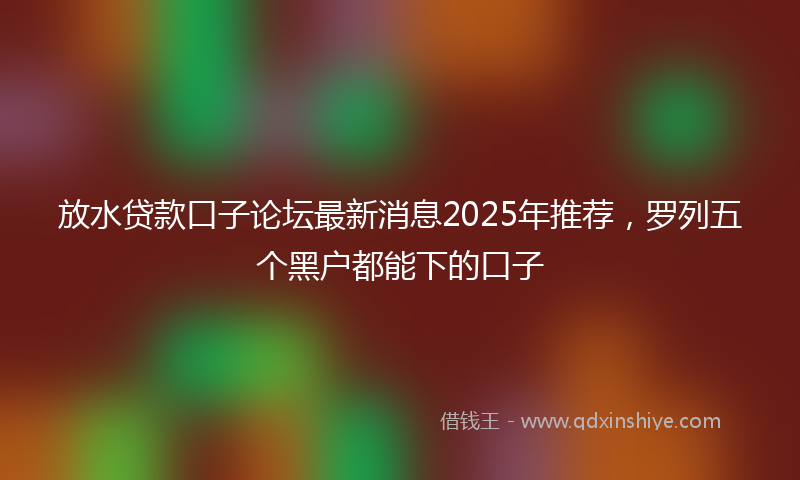 放水贷款口子论坛最新消息2025年推荐，罗列五个黑户都能下的口子
