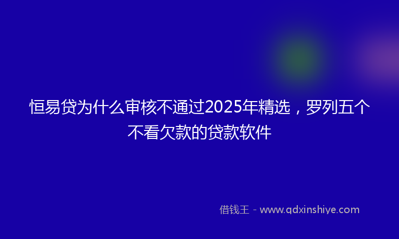 恒易贷为什么审核不通过2025年精选，罗列五个不看欠款的贷款软件