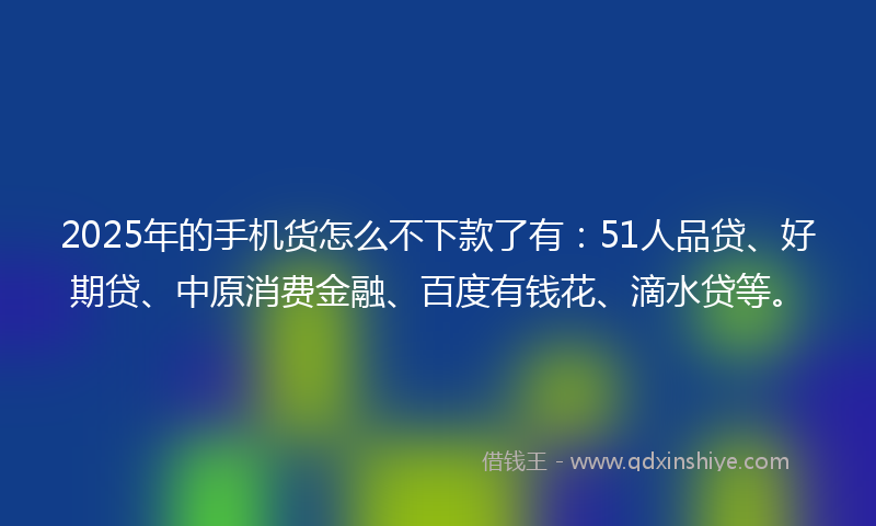 2025年的手机货怎么不下款了有：51人品贷、好期贷、中原消费金融、百度有钱花、滴水贷等。