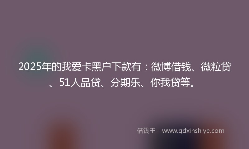 2025年的我爱卡黑户下款有：微博借钱、微粒贷、51人品贷、分期乐、你我贷等。
