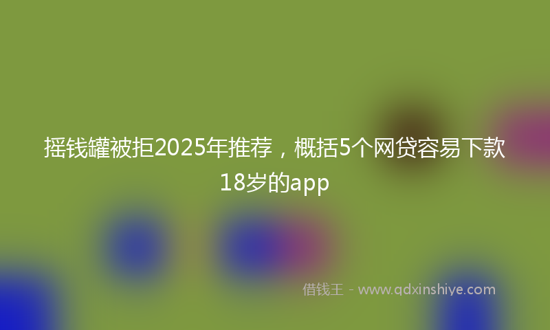 摇钱罐被拒2025年推荐，概括5个网贷容易下款18岁的app