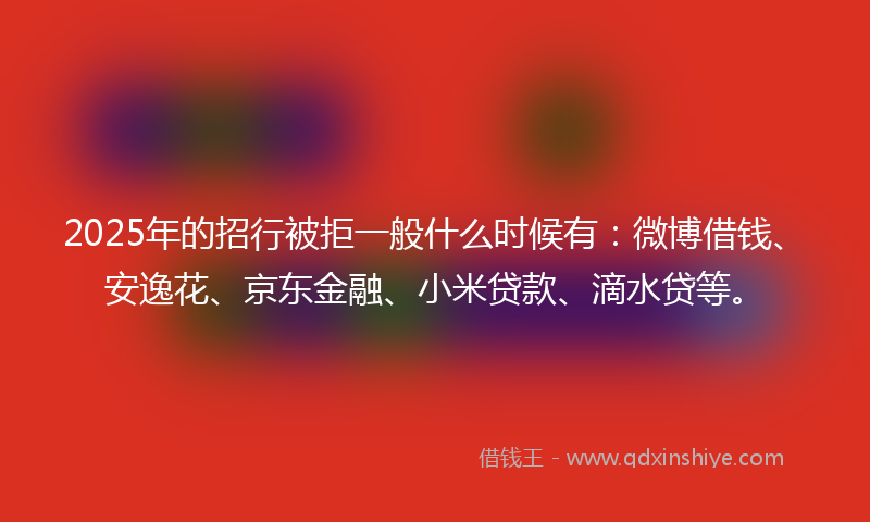 2025年的招行被拒一般什么时候有：微博借钱、安逸花、京东金融、小米贷款、滴水贷等。