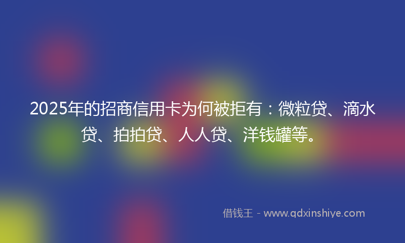 2025年的招商信用卡为何被拒有：微粒贷、滴水贷、拍拍贷、人人贷、洋钱罐等。