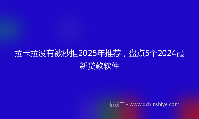 拉卡拉没有被秒拒2025年推荐，盘点5个2024最新贷款软件