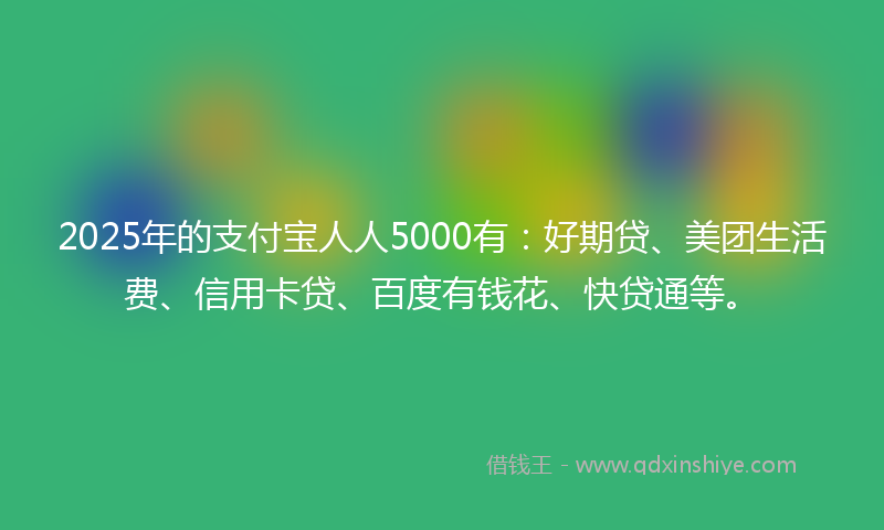 2025年的支付宝人人5000有：好期贷、美团生活费、信用卡贷、百度有钱花、快贷通等。
