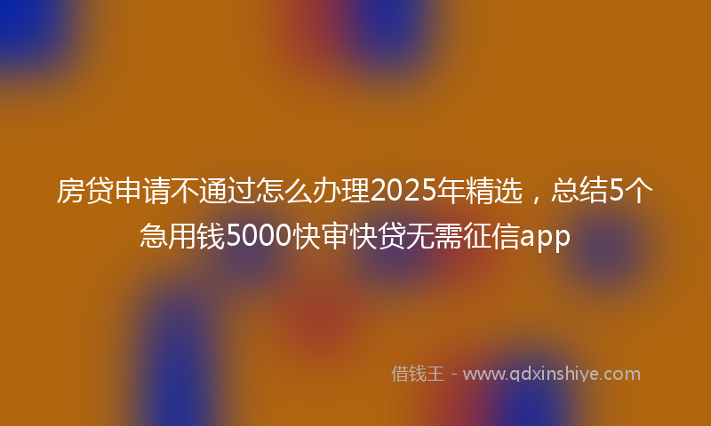房贷申请不通过怎么办理2025年精选，总结5个急用钱5000快审快贷无需征信app