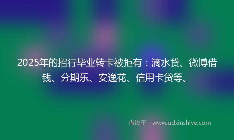 2025年的招行毕业转卡被拒有：滴水贷、微博借钱、分期乐、安逸花、信用卡贷等。