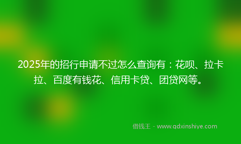 2025年的招行申请不过怎么查询有：花呗、拉卡拉、百度有钱花、信用卡贷、团贷网等。