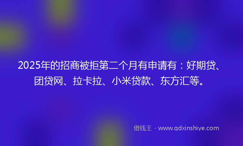 2025年的招商被拒第二个月有申请有：好期贷、团贷网、拉卡拉、小米贷款、东方汇等。