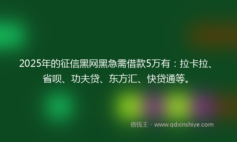 2025年的征信黑网黑急需借款5万有：拉卡拉、省呗、功夫贷、东方汇、快贷通等。