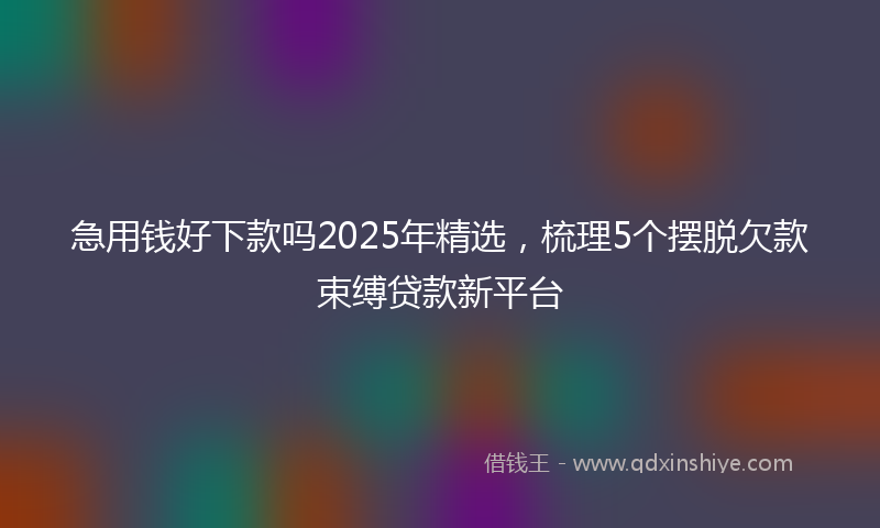 急用钱好下款吗2025年精选，梳理5个摆脱欠款束缚贷款新平台