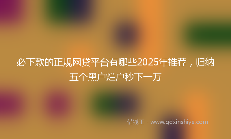 必下款的正规网贷平台有哪些2025年推荐，归纳五个黑户烂户秒下一万