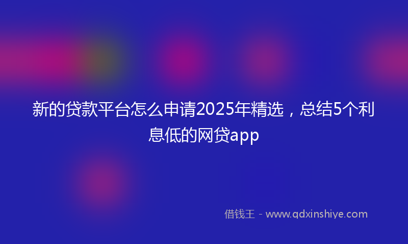 新的贷款平台怎么申请2025年精选，总结5个利息低的网贷app