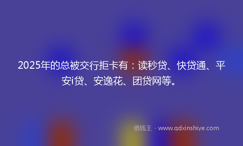 2025年的总被交行拒卡有：读秒贷、快贷通、平安i贷、安逸花、团贷网等。