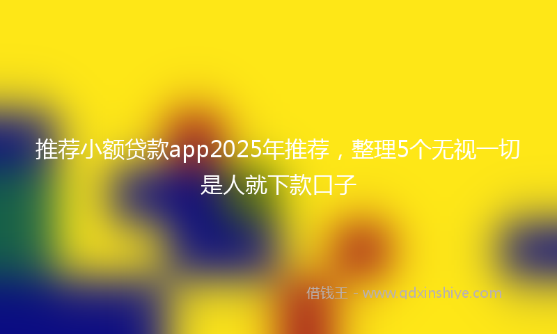 推荐小额贷款app2025年推荐，整理5个无视一切是人就下款口子