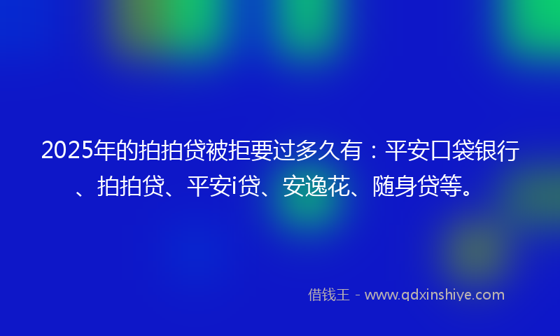2025年的拍拍贷被拒要过多久有：平安口袋银行、拍拍贷、平安i贷、安逸花、随身贷等。