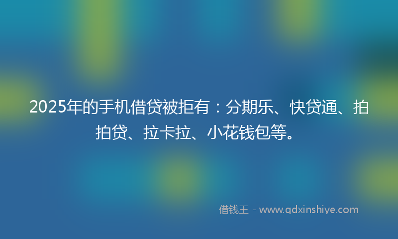 2025年的手机借贷被拒有：分期乐、快贷通、拍拍贷、拉卡拉、小花钱包等。