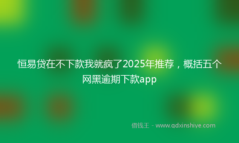 恒易贷在不下款我就疯了2025年推荐，概括五个网黑逾期下款app