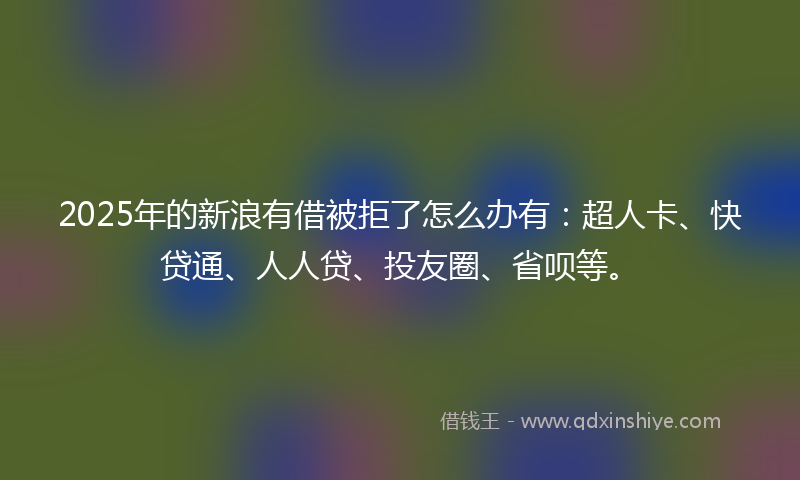 2025年的新浪有借被拒了怎么办有：超人卡、快贷通、人人贷、投友圈、省呗等。