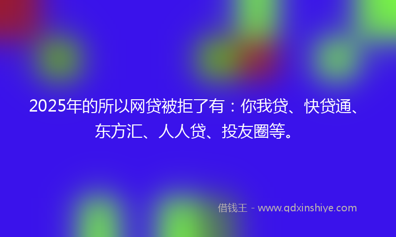 2025年的所以网贷被拒了有：你我贷、快贷通、东方汇、人人贷、投友圈等。