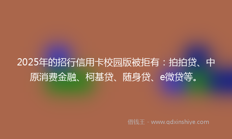 2025年的招行信用卡校园版被拒有：拍拍贷、中原消费金融、柯基贷、随身贷、e微贷等。