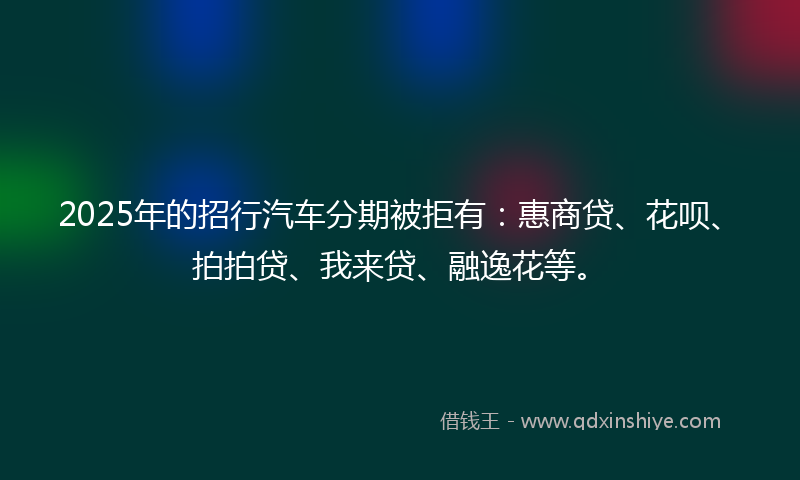 2025年的招行汽车分期被拒有：惠商贷、花呗、拍拍贷、我来贷、融逸花等。