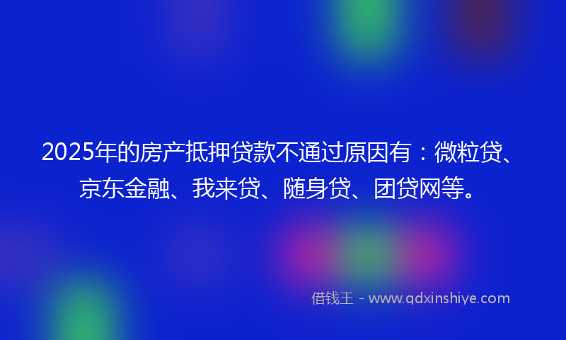 2025年的房产抵押贷款不通过原因有：微粒贷、京东金融、我来贷、随身贷、团贷网等。