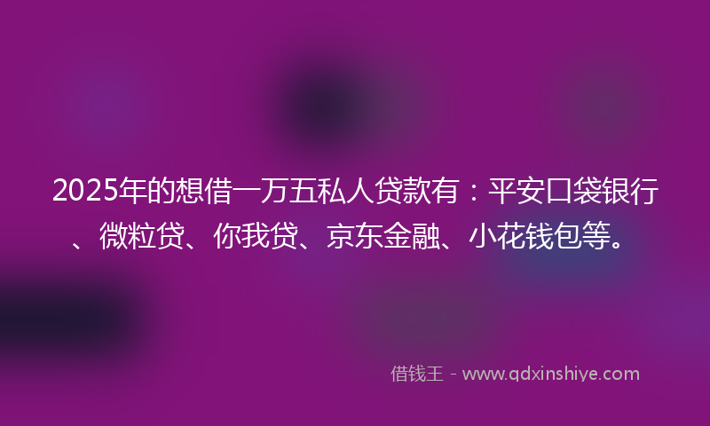 2025年的想借一万五私人贷款有：平安口袋银行、微粒贷、你我贷、京东金融、小花钱包等。
