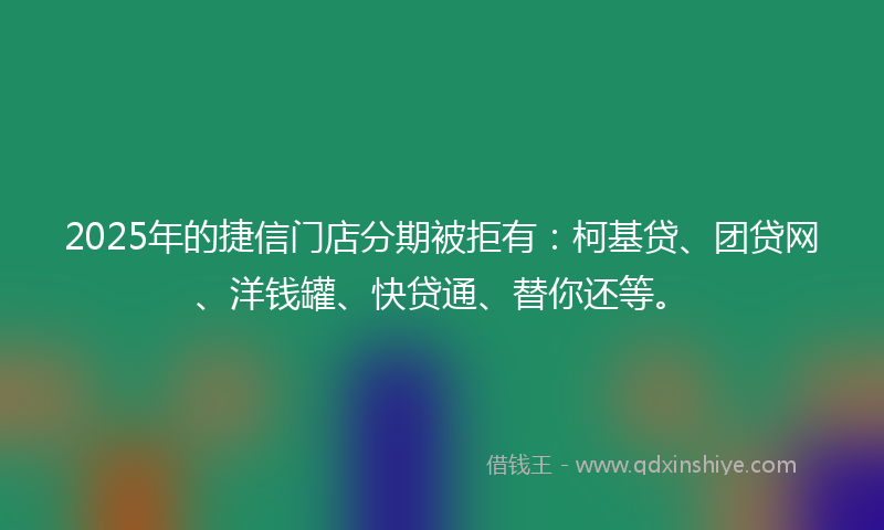 2025年的捷信门店分期被拒有：柯基贷、团贷网、洋钱罐、快贷通、替你还等。