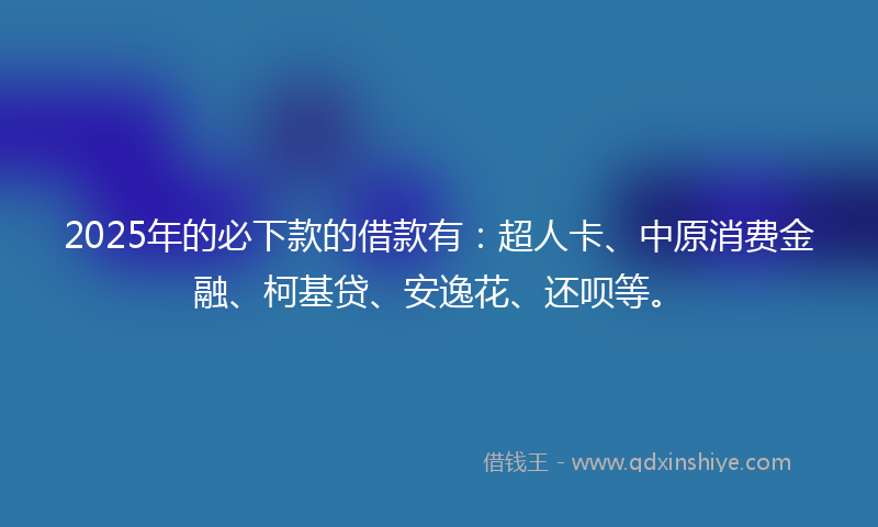 2025年的必下款的借款有：超人卡、中原消费金融、柯基贷、安逸花、还呗等。