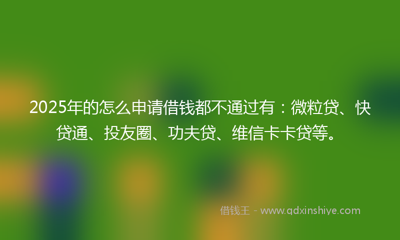 2025年的怎么申请借钱都不通过有：微粒贷、快贷通、投友圈、功夫贷、维信卡卡贷等。
