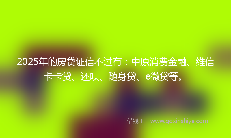2025年的房贷证信不过有：中原消费金融、维信卡卡贷、还呗、随身贷、e微贷等。