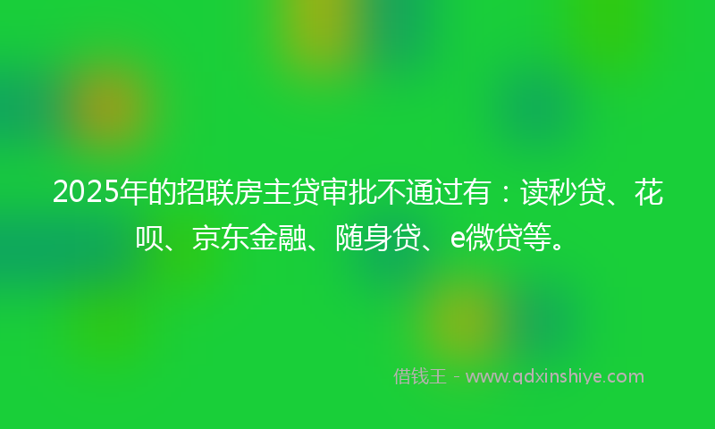 2025年的招联房主贷审批不通过有：读秒贷、花呗、京东金融、随身贷、e微贷等。