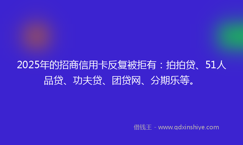 2025年的招商信用卡反复被拒有：拍拍贷、51人品贷、功夫贷、团贷网、分期乐等。