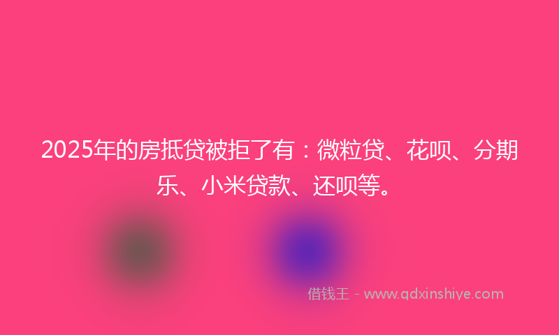 2025年的房抵贷被拒了有：微粒贷、花呗、分期乐、小米贷款、还呗等。
