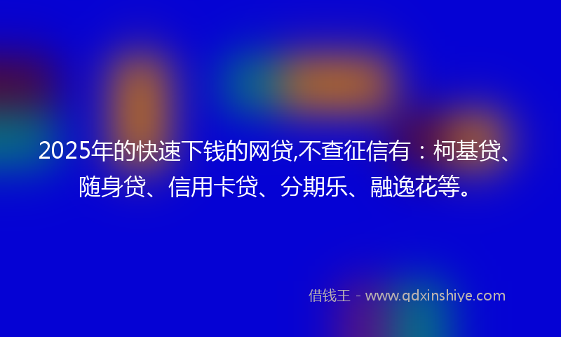 2025年的快速下钱的网贷,不查征信有：柯基贷、随身贷、信用卡贷、分期乐、融逸花等。