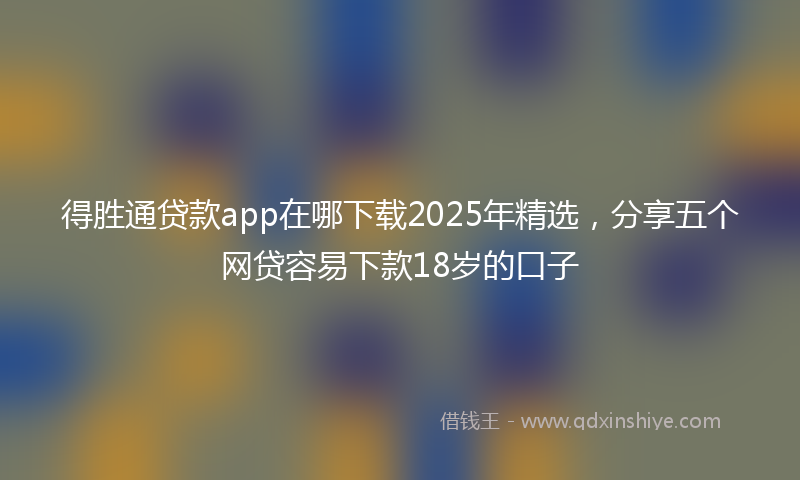 得胜通贷款app在哪下载2025年精选，分享五个网贷容易下款18岁的口子