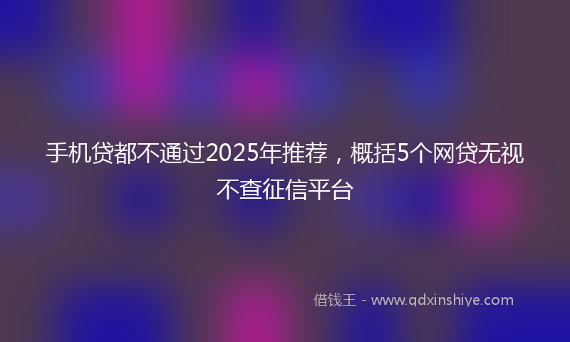手机贷都不通过2025年推荐，概括5个网贷无视不查征信平台
