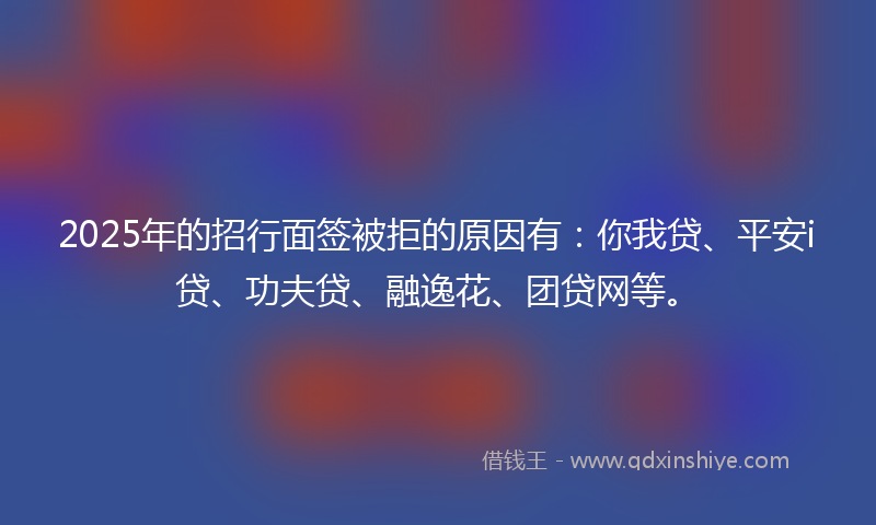 2025年的招行面签被拒的原因有：你我贷、平安i贷、功夫贷、融逸花、团贷网等。