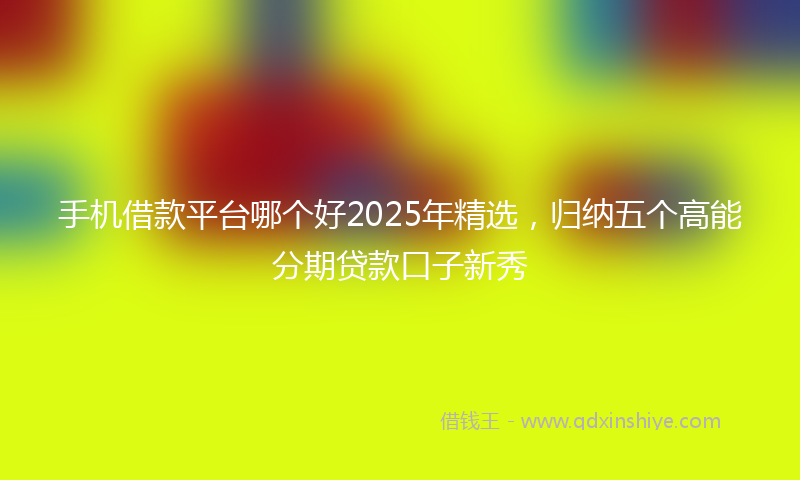 手机借款平台哪个好2025年精选，归纳五个高能分期贷款口子新秀